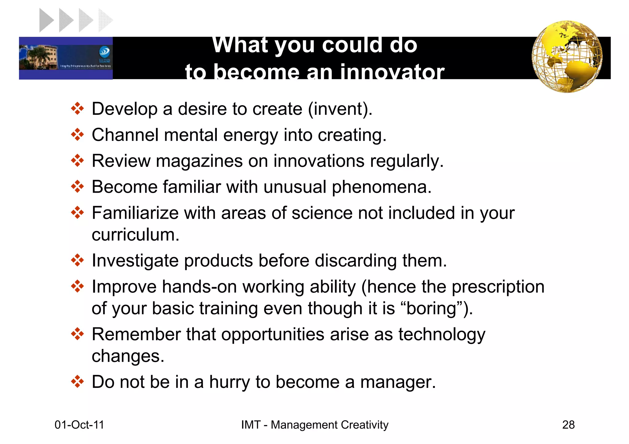 What you could do
LOGO
                  to become an innovator
       Develop a desire to create (invent).
       Channel mental energy into creating.
       Review magazines on innovations regularly.
       Become familiar with unusual phenomena.
       Familiarize with areas of science not included in your
       curriculum.
       Investigate products before discarding them.
       Improve hands-on working ability (hence the prescription
       of your basic training even though it is “boring”).
       Remember that opportunities arise as technology
       changes.
       Do not be in a hurry to become a manager.

 01-Oct-11               IMT - Management Creativity              28
 