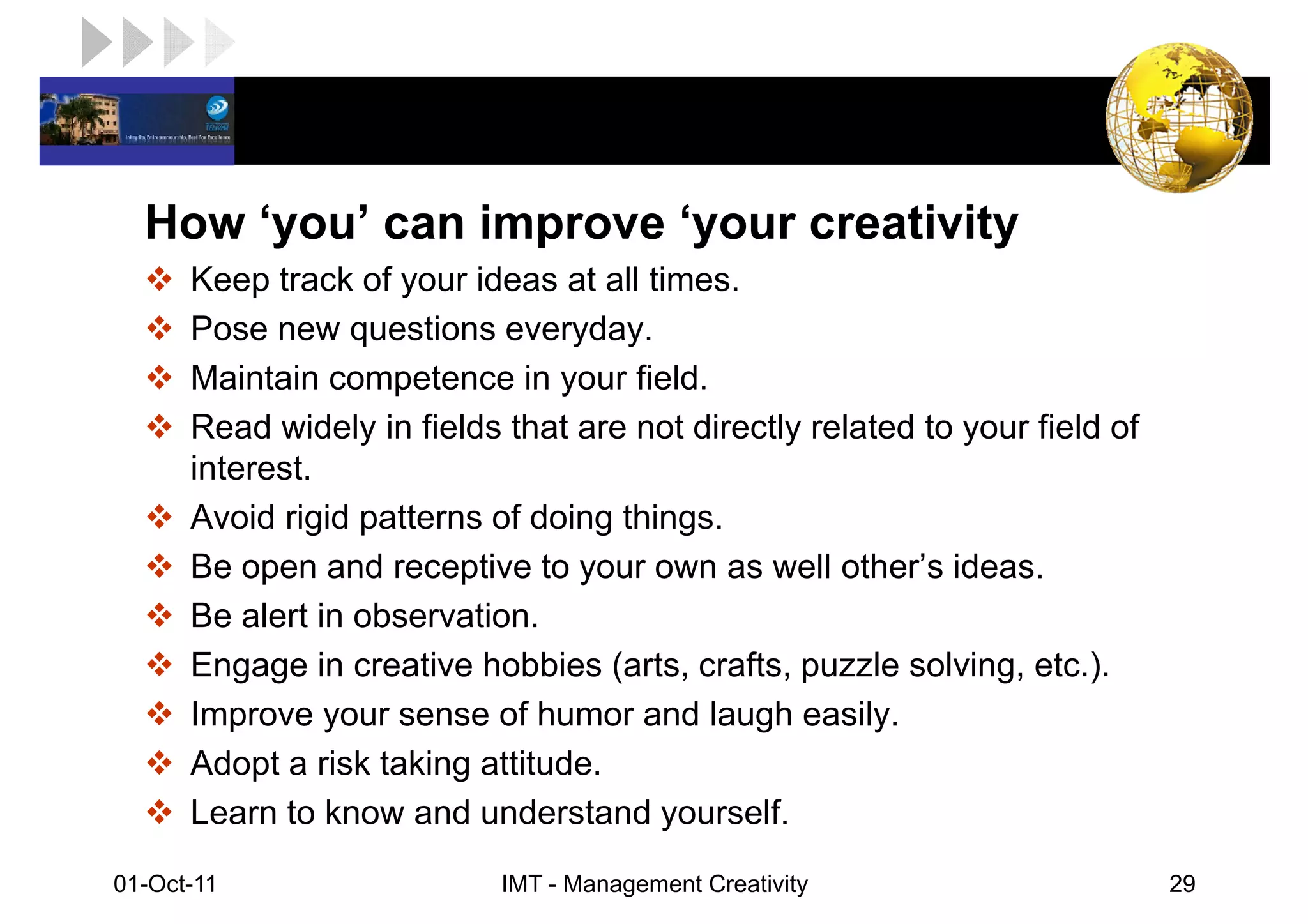 LOGO

   How ‘you’ can improve ‘your creativity
       Keep track of your ideas at all times.
       Pose new questions everyday.
       Maintain competence in your field.
       Read widely in fields that are not directly related to your field of
       interest.
       Avoid rigid patterns of doing things.
       Be open and receptive to your own as well other’s ideas.
       Be alert in observation.
       Engage in creative hobbies (arts, crafts, puzzle solving, etc.).
       Improve your sense of humor and laugh easily.
       Adopt a risk taking attitude.
       Learn to know and understand yourself.
 01-Oct-11                   IMT - Management Creativity                      29
 