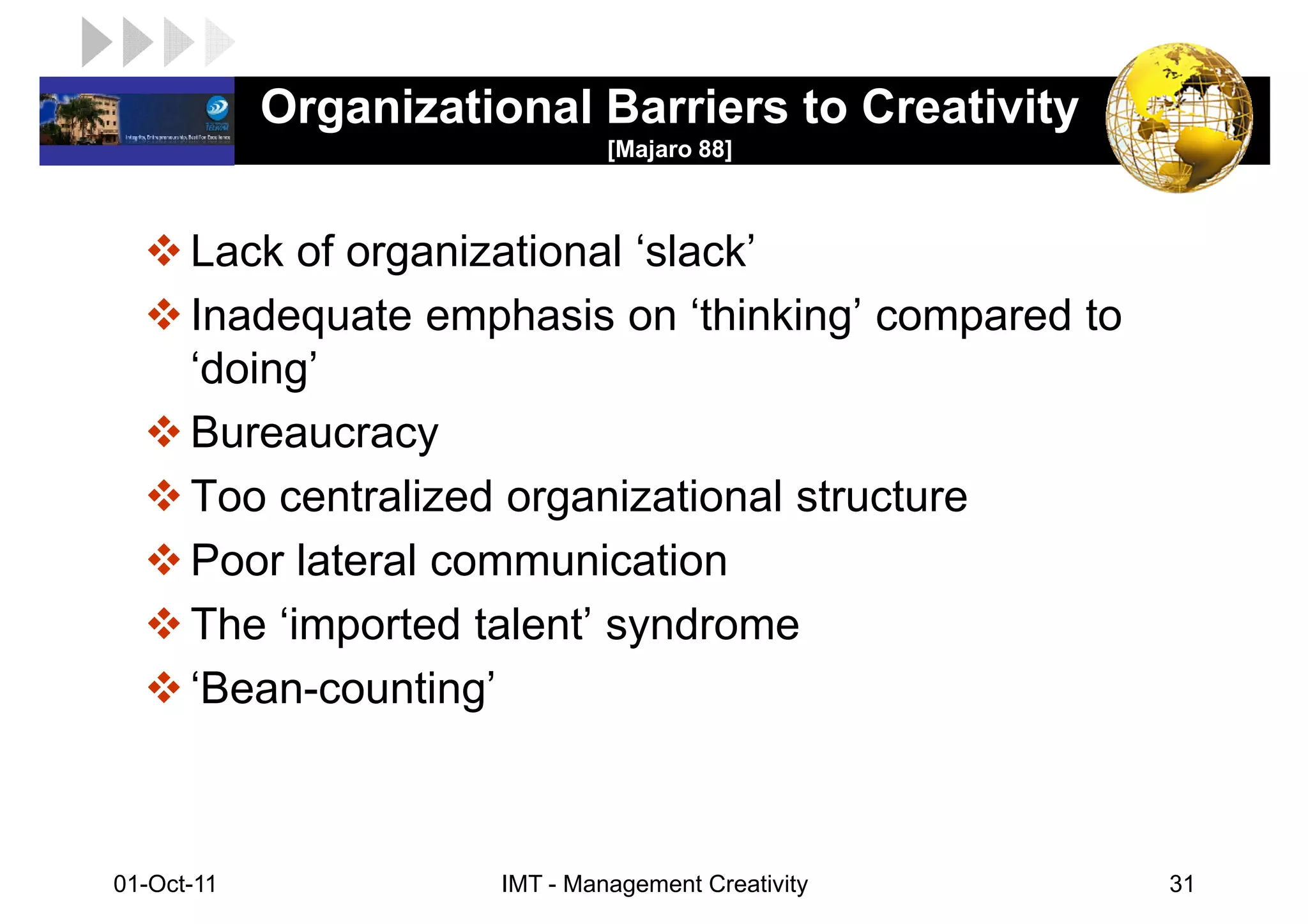 LOGO         Organizational Barriers to Creativity
                                [Majaro 88]



       Lack of organizational ‘slack’
       Inadequate emphasis on ‘thinking’ compared to
       ‘doing’
       Bureaucracy
       Too centralized organizational structure
       Poor lateral communication
       The ‘imported talent’ syndrome
       ‘Bean-counting’



 01-Oct-11             IMT - Management Creativity     31
 