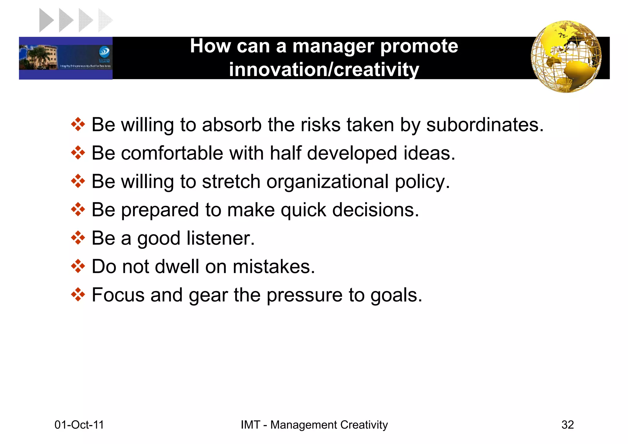 How can a manager promote
LOGO                 innovation/creativity

       Be willing to absorb the risks taken by subordinates.
       Be comfortable with half developed ideas.
       Be willing to stretch organizational policy.
       Be prepared to make quick decisions.
       Be a good listener.
       Do not dwell on mistakes.
       Focus and gear the pressure to goals.




 01-Oct-11              IMT - Management Creativity            32
 