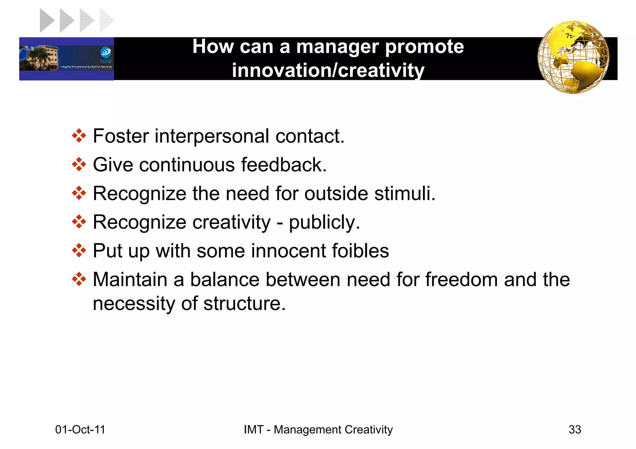 How can a manager promote
LOGO                innovation/creativity


       Foster interpersonal contact.
       Give continuous feedback.
       Recognize the need for outside stimuli.
       Recognize creativity - publicly.
       Put up with some innocent foibles
       Maintain a balance between need for freedom and the
       necessity of structure.




 01-Oct-11             IMT - Management Creativity       33
 