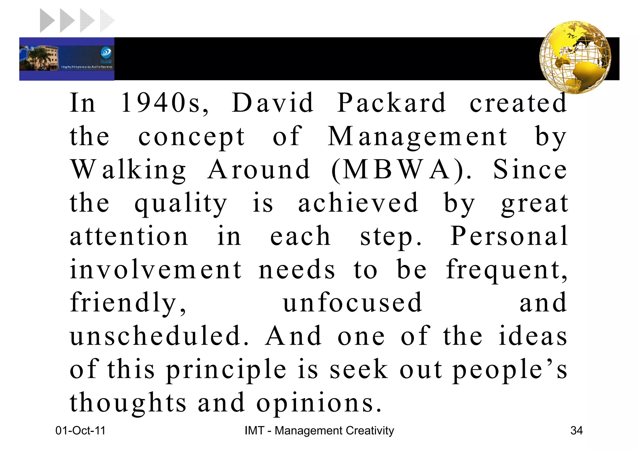 LOGO

   In 1940s, D avid P ackard created
   the concept of M anagem ent by
   W alking A round (M B W A ). S ince
   the quality is achieved by great
   attention in each step. P ersonal
   involvem ent needs to be frequent,
   friendly ,       unfocused        and
   unscheduled. A nd one of the ideas
   of this principle is seek out people’s
   thoughts and opinions.
 01-Oct-11      IMT - Management Creativity   34
 