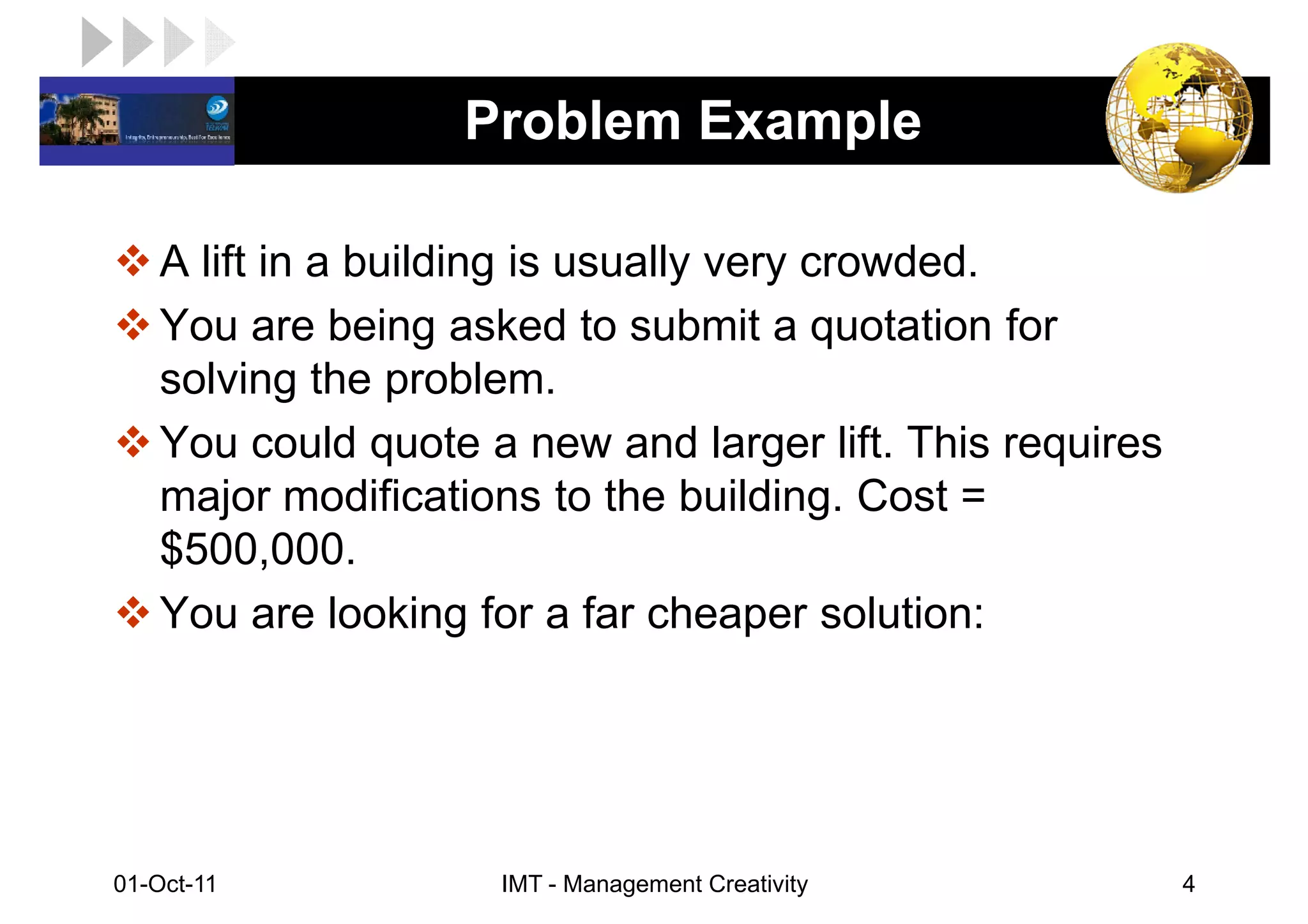 LOGO               Problem Example

    A lift in a building is usually very crowded.
    You are being asked to submit a quotation for
    solving the problem.
    You could quote a new and larger lift. This requires
    major modifications to the building. Cost =
    $500,000.
    You are looking for a far cheaper solution:




 01-Oct-11           IMT - Management Creativity           4
 