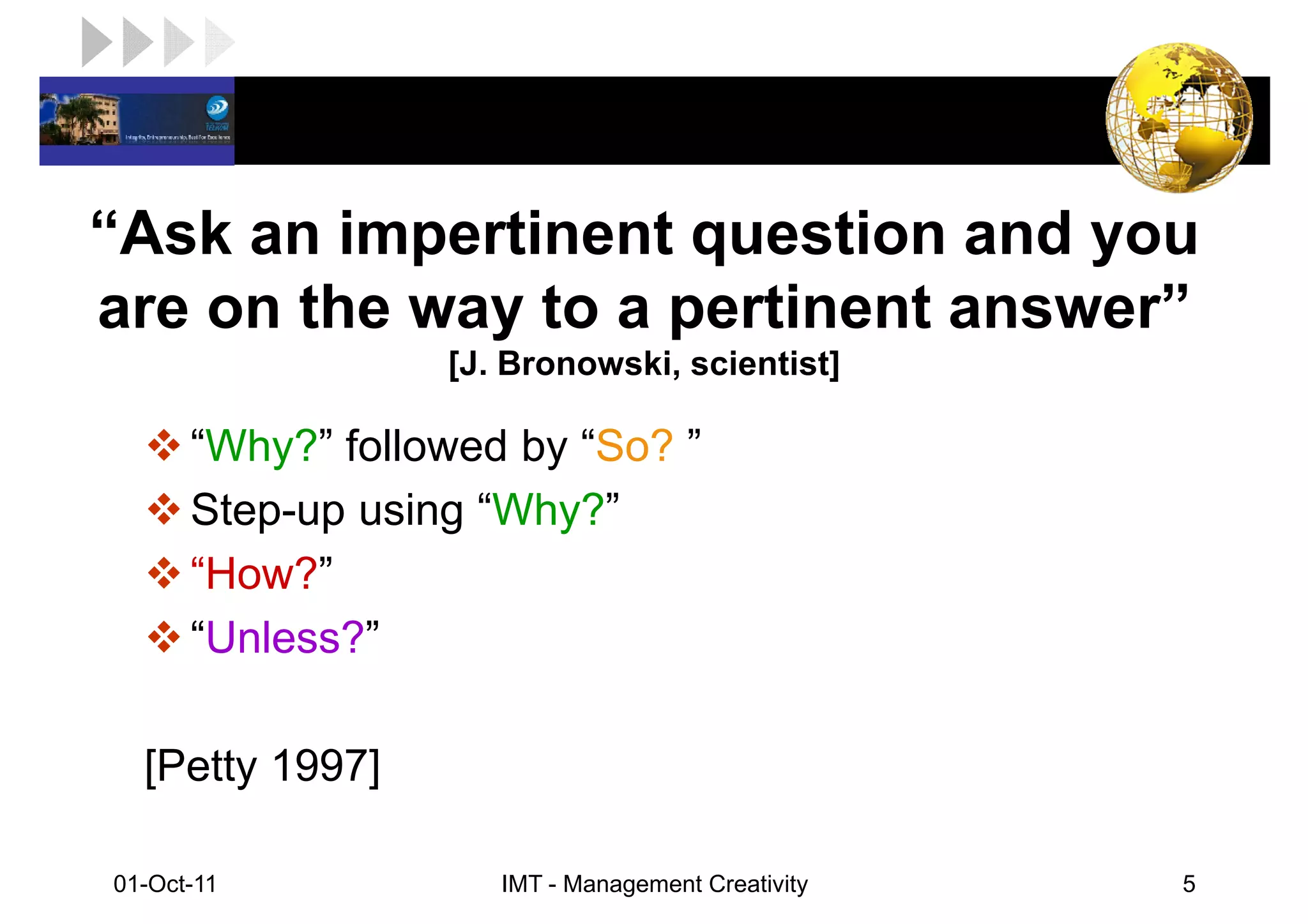 LOGO

“Ask an impertinent question and you
are on the way to a pertinent answer”
                   [J. Bronowski, scientist]

       “Why?” followed by “So? ”
       Step-up using “Why?”
       “How?”
       “Unless?”

   [Petty 1997]

 01-Oct-11            IMT - Management Creativity   5
 