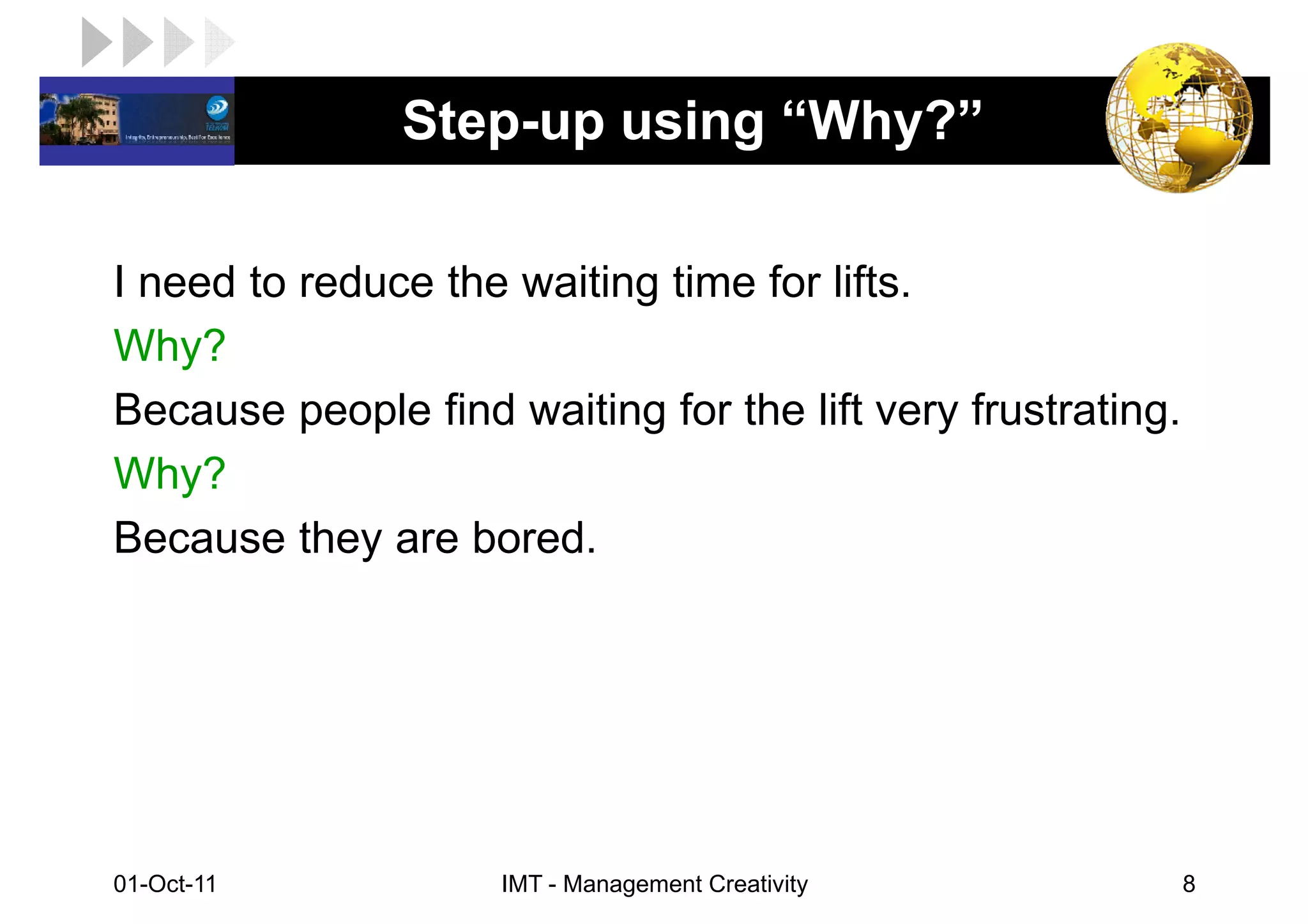 LOGO            Step-up using “Why?”

 I need to reduce the waiting time for lifts.
 Why?
 Because people find waiting for the lift very frustrating.
 Why?
 Because they are bored.




 01-Oct-11            IMT - Management Creativity             8
 