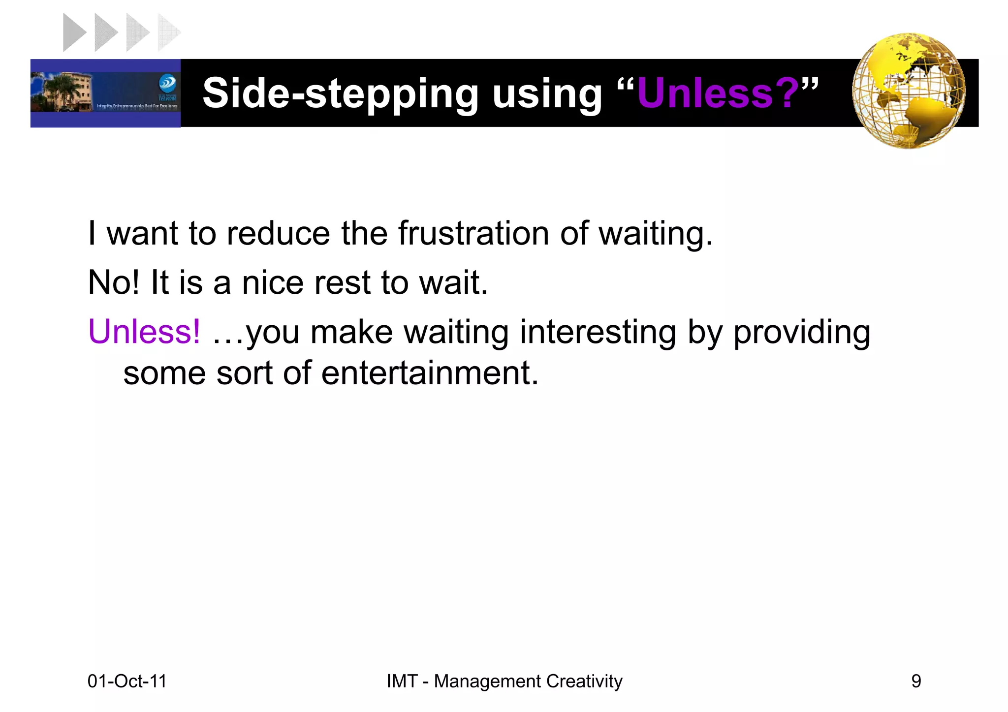 LOGO         Side-stepping using “Unless?”


 I want to reduce the frustration of waiting.
 No! It is a nice rest to wait.
 Unless! you make waiting interesting by providing
    some sort of entertainment.




 01-Oct-11           IMT - Management Creativity     9
 