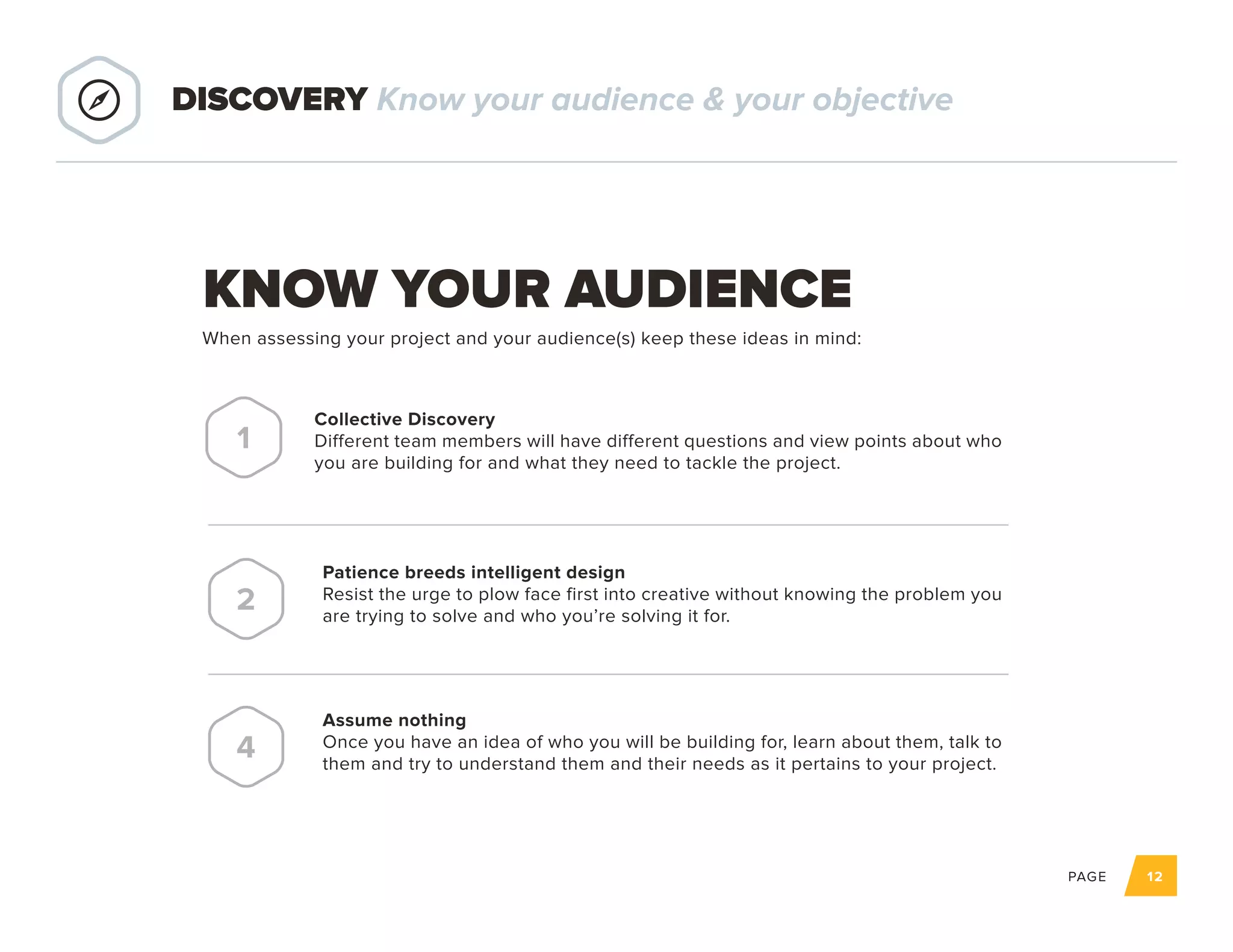 PAGE 12
KNOW YOUR AUDIENCE
Collective Discovery
Different team members will have different questions and view points about who
you are building for and what they need to tackle the project.
1
Patience breeds intelligent design
Resist the urge to plow face first into creative without knowing the problem you
are trying to solve and who you’re solving it for.
2
Assume nothing
Once you have an idea of who you will be building for, learn about them, talk to
them and try to understand them and their needs as it pertains to your project.
4
DISCOVERY Know your audience & your objective
When assessing your project and your audience(s) keep these ideas in mind:
 