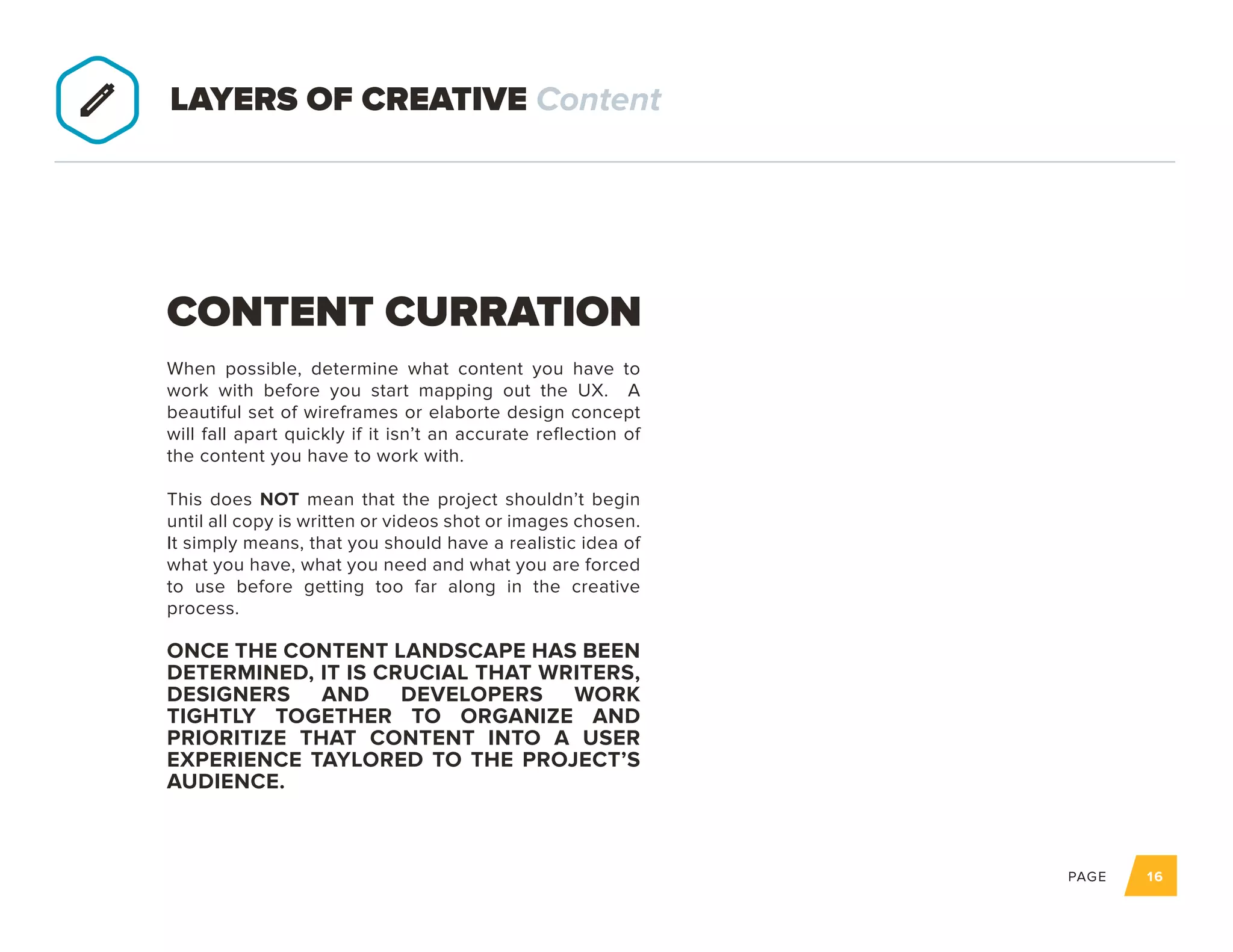 PAGE 16
When possible, determine what content you have to
work with before you start mapping out the UX. A
beautiful set of wireframes or elaborte design concept
will fall apart quickly if it isn’t an accurate reflection of
the content you have to work with.
This does NOT mean that the project shouldn’t begin
until all copy is written or videos shot or images chosen.
It simply means, that you should have a realistic idea of
what you have, what you need and what you are forced
to use before getting too far along in the creative
process.
ONCE THE CONTENT LANDSCAPE HAS
BEEN DETERMINED, IT IS CRUCIAL THAT
WRITERS, DESIGNERS AND DEVELOPERS
WORK TIGHTLY TOGETHER TO ORGANIZE
AND PRIORITIZE THAT CONTENT INTO
A USER EXPERIENCE TAYLORED TO THE
PROJECT’S AUDIENCE.
CONTENT CURRATION
LAYERS OF CREATIVE Content
 