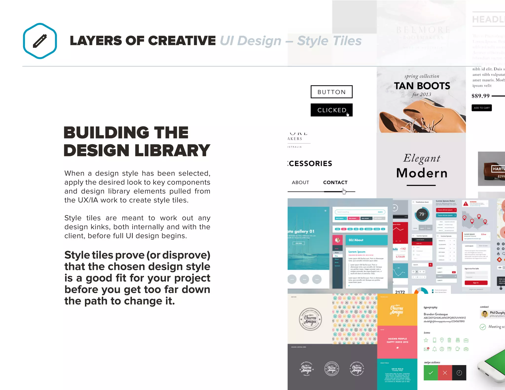 PAGE 21
When a design style has been selected,
apply the desired look to key components
and design library elements pulled from
the UX/IA work to create style tiles.
Style tiles are meant to work out any
design kinks, both internally and with the
client, before full UI design begins.
STYLE TILES PROVE (OR DISPROVE)
THAT THE CHOSEN DESIGN STYLE
IS A GOOD FIT FOR YOUR PROJECT
BEFORE YOU GET TOO FAR DOWN
THE PATH TO CHANGE IT.
BUILDING THE
DESIGN LIBRARY
LAYERS OF CREATIVE UI Design – Style Tiles
 