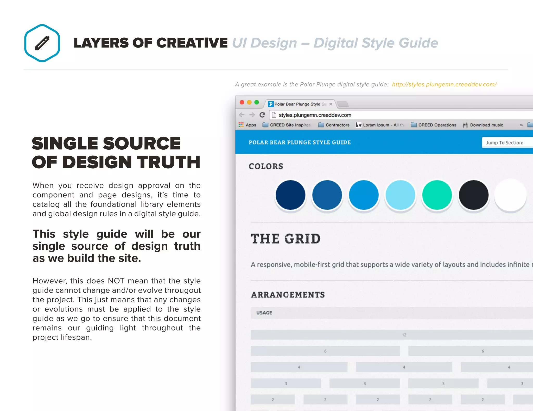 PAGE 23
When you receive design approval on the
component and page designs, it’s time to
catalog all the foundational library elements
and global design rules in a digital style guide.
THIS STYLE GUIDE WILL BE OUR
SINGLE SOURCE OF DESIGN TRUTH
AS WE BUILD THE SITE.
However, this does NOT mean that the style
guide cannot change and/or evolve througout
the project. This just means that any changes
or evolutions must be applied to the style
guide as we go to ensure that this document
remains our guiding light throughout the
project lifespan.
SINGLE SOURCE
OF DESIGN TRUTH
LAYERS OF CREATIVE UI Design – Digital Style Guide
A great example is the Polar Plunge digital style guide: http://styles.plungemn.creeddev.com/
 