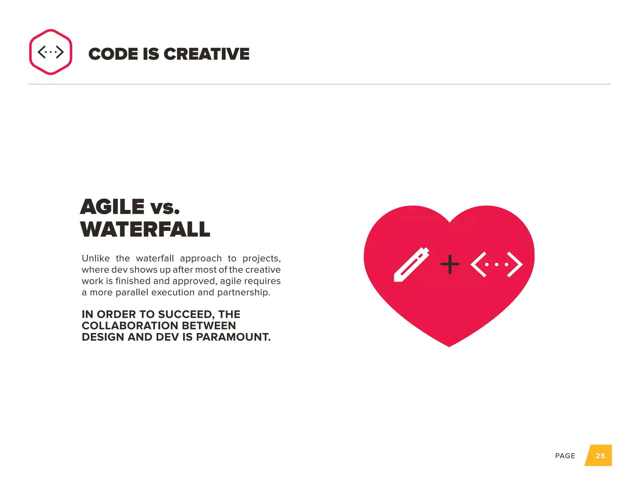 PAGE 25
Unlike the waterfall approach to projects,
where dev shows up after most of the creative
work is finished and approved, agile requires
a more parallel execution and partnership.
IN ORDER TO SUCCEED, THE
COLLABORATION BETWEEN
DESIGN AND DEV IS PARAMOUNT.
AGILE vs.
WATERFALL
CODE IS CREATIVE
+
 