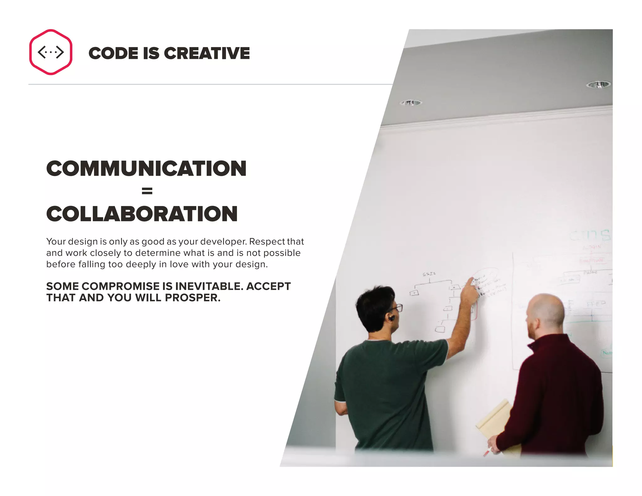 PAGE 26
Your design is only as good as your developer. Respect that
and work closely to determine what is and is not possible
before falling too deeply in love with your design.
SOME COMPROMISE IS INEVITABLE.
ACCEPT THAT AND YOU WILL PROSPER.
COMMUNICATION
=
COLLABORATION
CODE IS CREATIVE
 