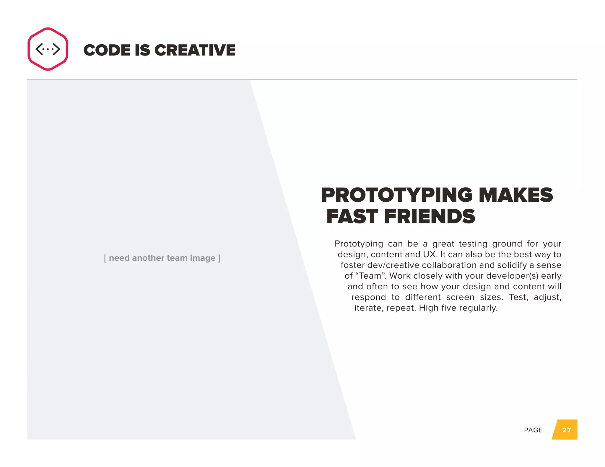 PAGE 27
Prototyping can be a great testing ground for your
design, content and UX. It can also be the best way to
foster dev/creative collaboration and solidify a sense
of “Team”. Work closely with your developer(s) early
and often to see how your design and content will
respond to different screen sizes. Test, adjust,
iterate, repeat. High five regularly.
PROTOTYPING MAKES
FAST FRIENDS
CODE IS CREATIVE
 