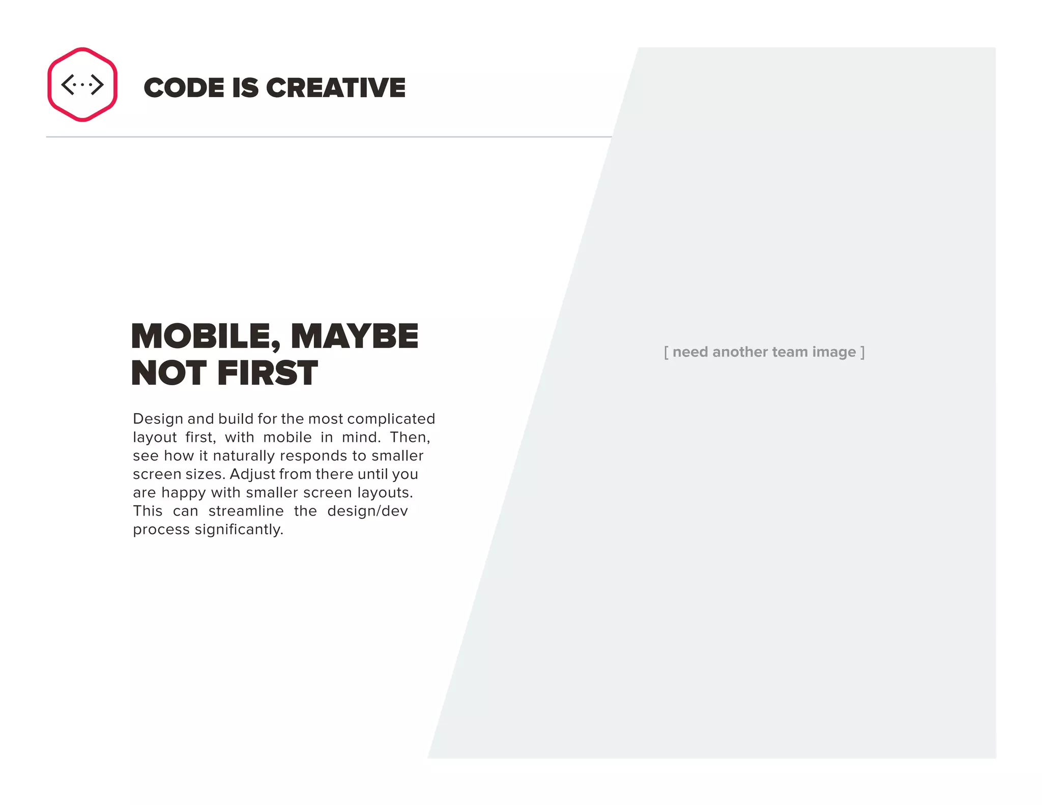 PAGE 28
Design and build for the most complicated
layout first, with mobile in mind. Then,
see how it naturally responds to smaller
screen sizes. Adjust from there until you
are happy with smaller screen layouts.
This can streamline the design/dev
process significantly.
MOBILE, MAYBE
NOT FIRST
CODE IS CREATIVE
 