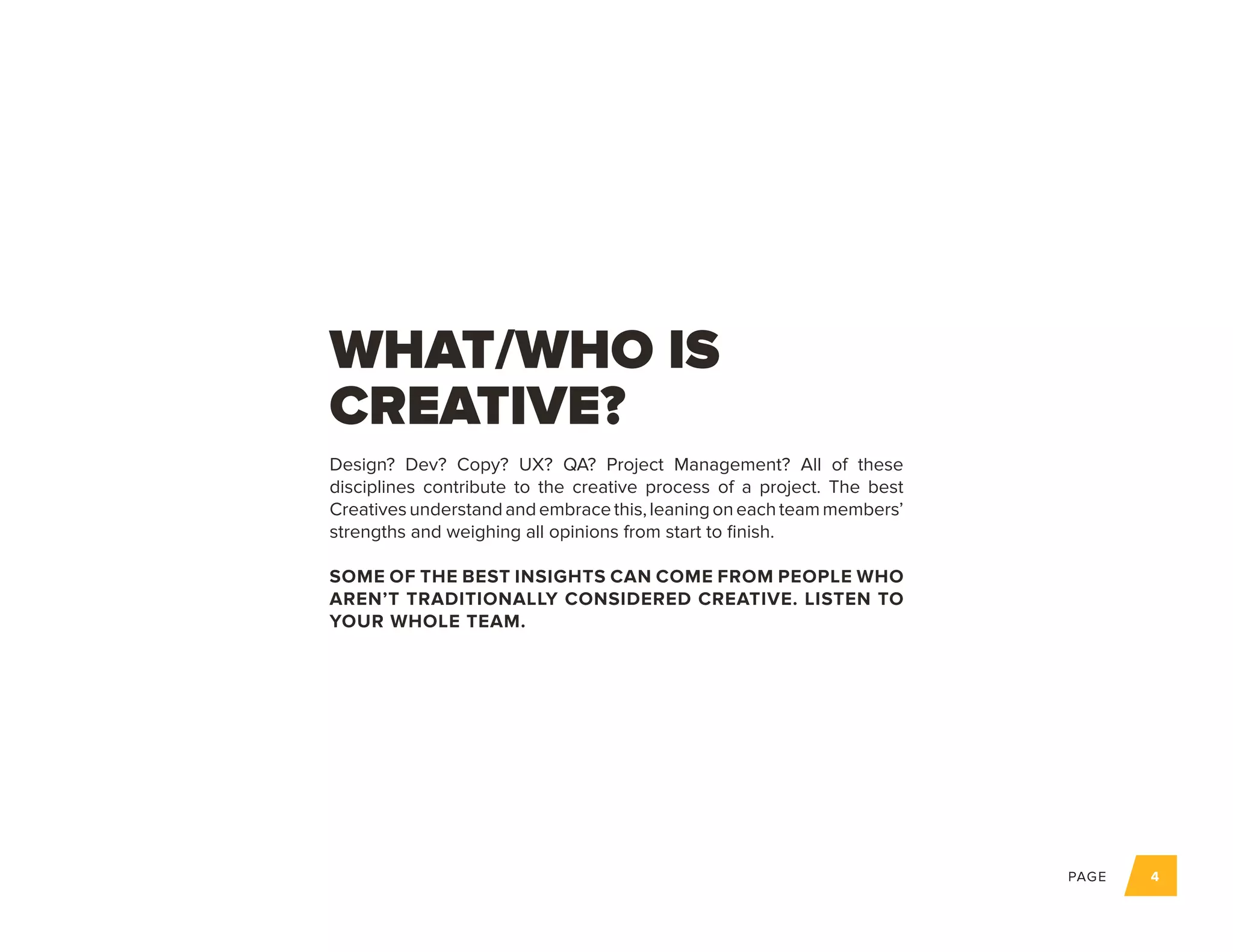 PAGE 4
Design? Dev? Copy? UX? QA? Project Management? All of these
disciplines contribute to the creative process of a project. The best
Creativesunderstandandembracethis,leaningoneachteammembers’
strengths and weighing all opinions from start to finish.
SOME OF THE BEST INSIGHTS CAN COME FROM PEOPLE WHO
AREN’T TRADITIONALLY CONSIDERED CREATIVE. LISTEN TO
YOUR WHOLE TEAM.
WHAT/WHO IS
CREATIVE?
 