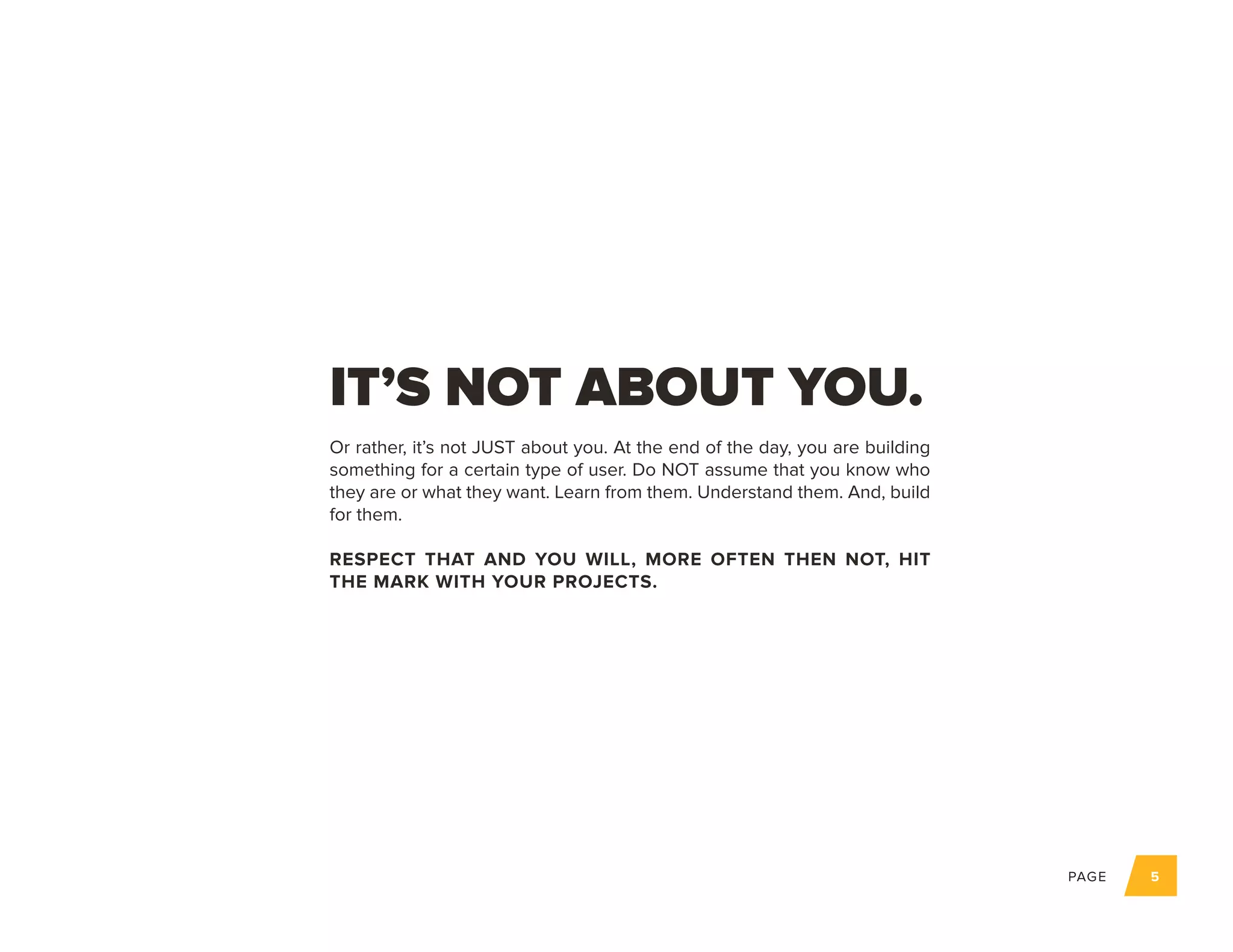 PAGE 5
Or rather, it’s not JUST about you. At the end of the day, you are building
something for a certain type of user. Do NOT assume that you know who
they are or what they want. Learn from them. Understand them. And, build
for them.
RESPECT THAT AND YOU WILL, MORE OFTEN THEN NOT, HIT
THE MARK WITH YOUR PROJECTS.
IT’S NOT ABOUT YOU.
 