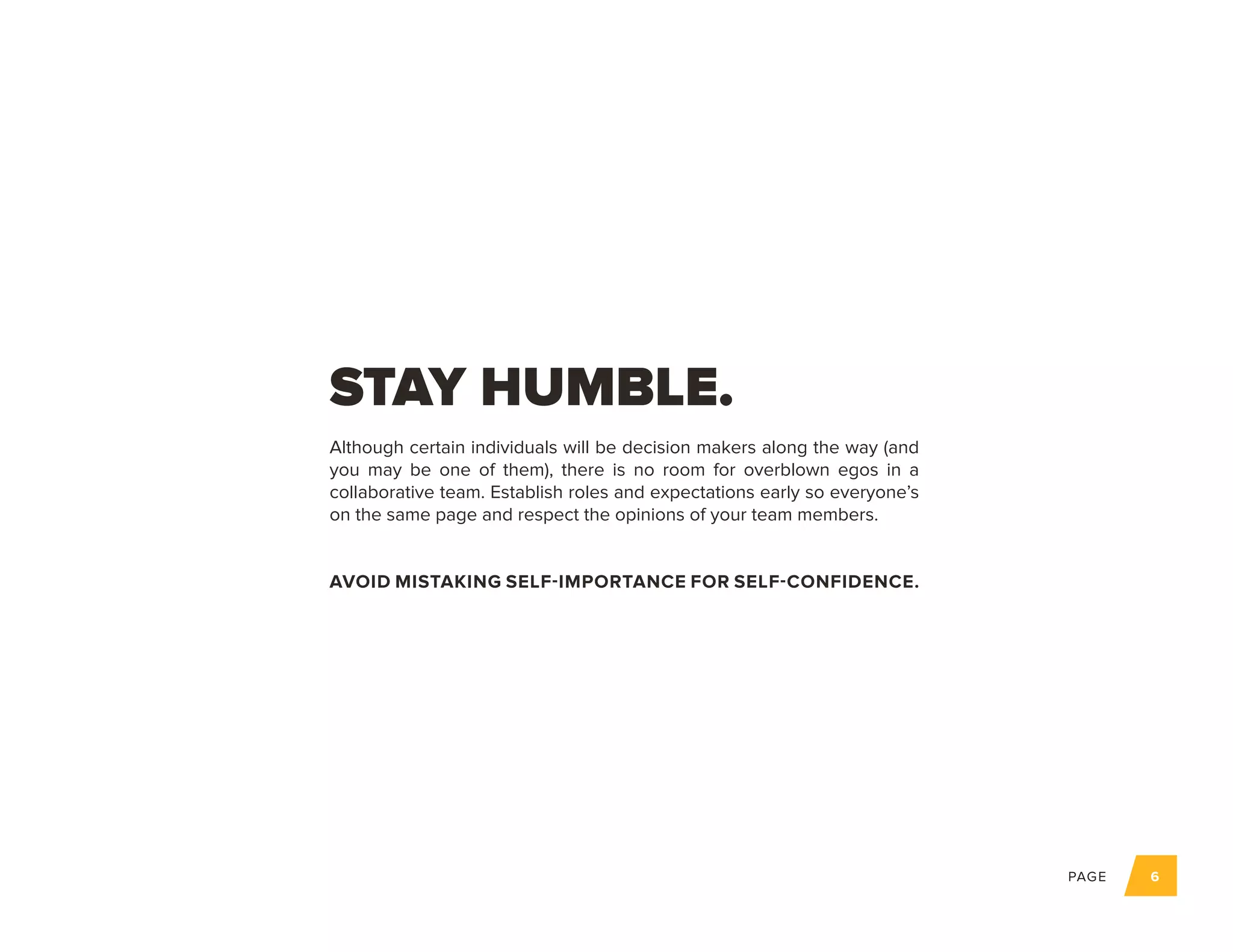 PAGE 6
Although certain individuals will be decision makers along the way (and
you may be one of them), there is no room for overblown egos in a
collaborative team. Establish roles and expectations early so everyone’s
on the same page and respect the opinions of your team members.
AVOID MISTAKING SELF-IMPORTANCE FOR SELF-CONFIDENCE.
STAY HUMBLE.
 