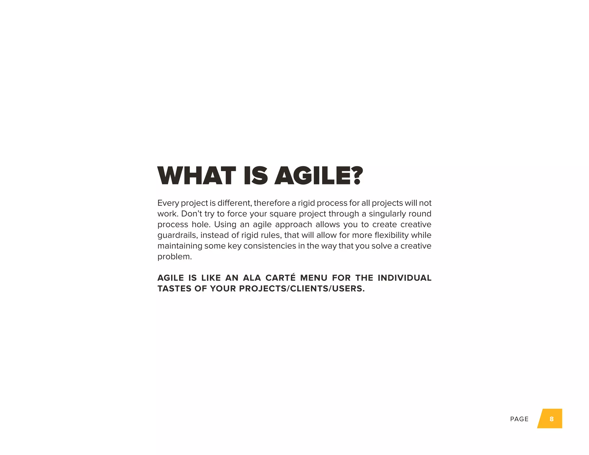 PAGE 8
Every project is different, therefore a rigid process for all projects will not
work. Don’t try to force your square project through a singularly round
process hole. Using an agile approach allows you to create creative
guardrails, instead of rigid rules, that will allow for more flexibility while
maintaining some key consistencies in the way that you solve a creative
problem.
AGILE IS LIKE AN ALA CARTÉ MENU FOR THE INDIVIDUAL
TASTES OF YOUR PROJECTS/CLIENTS/USERS.
WHAT IS AGILE?
 