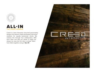 PAGE 2
ALL-INTHE CREED PROMISE
Creed is a lean interactive shop that passionately
designs and delivers highly developed interactive
solutions for equally passionate clients. We
acheive this through true collaboration. With
each other and with our clients. It might not
always be easy but the idea is simple. Work
hard. Work together and go “ALL IN”.
 