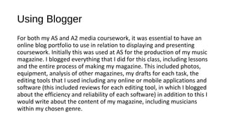 Using Blogger
For both my AS and A2 media coursework, it was essential to have an
online blog portfolio to use in relation to displaying and presenting
coursework. Initially this was used at AS for the production of my music
magazine. I blogged everything that I did for this class, including lessons
and the entire process of making my magazine. This included photos,
equipment, analysis of other magazines, my drafts for each task, the
editing tools that I used including any online or mobile applications and
software (this included reviews for each editing tool, in which I blogged
about the efficiency and reliability of each software) in addition to this I
would write about the content of my magazine, including musicians
within my chosen genre.
 