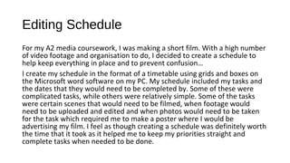 Editing Schedule
For my A2 media coursework, I was making a short film. With a high number
of video footage and organisation to do, I decided to create a schedule to
help keep everything in place and to prevent confusion…
I create my schedule in the format of a timetable using grids and boxes on
the Microsoft word software on my PC. My schedule included my tasks and
the dates that they would need to be completed by. Some of these were
complicated tasks, while others were relatively simple. Some of the tasks
were certain scenes that would need to be filmed, when footage would
need to be uploaded and edited and when photos would need to be taken
for the task which required me to make a poster where I would be
advertising my film. I feel as though creating a schedule was definitely worth
the time that it took as it helped me to keep my priorities straight and
complete tasks when needed to be done.
 