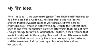 My film Idea
When I first heard we were making short films I had initially decided to
do a film based on a wedding… not long after preparing for this I
realised that this was not going to work because it was close to
impossible to re-create an entire wedding. Despite the fact that I had
been to one over the summer, I realised afterwards that I did not have
enough footage for my film. Although this saddened me I realised that I
wanted to stay within the ongoing theme of culture. I then came to the
conclusion that I would base by film around comparing two cultures,
and the sameness of all humans regardless of social or cultural
background.
 