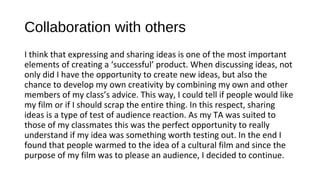 Collaboration with others
I think that expressing and sharing ideas is one of the most important
elements of creating a ‘successful’ product. When discussing ideas, not
only did I have the opportunity to create new ideas, but also the
chance to develop my own creativity by combining my own and other
members of my class’s advice. This way, I could tell if people would like
my film or if I should scrap the entire thing. In this respect, sharing
ideas is a type of test of audience reaction. As my TA was suited to
those of my classmates this was the perfect opportunity to really
understand if my idea was something worth testing out. In the end I
found that people warmed to the idea of a cultural film and since the
purpose of my film was to please an audience, I decided to continue.
 