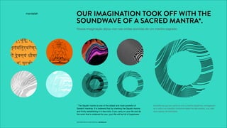 PROPRIETARY & CONFIDENTIAL, MANDALAH
OUR IMAGINATION TOOK OFF WITH THE
SOUNDWAVE OF A SACRED MANTRA*.
Nossa imaginação alçou voo nas ondas sonoras de um mantra sagrado.
* The Gayatri mantra is one of the oldest and most powerful of
Sanskrit mantras. It is believed that by chanting the Gayatri mantra
and ﬁrmly establishing it in the mind, if you carry on your life and do
the work that is ordained for you, your life will be full of happiness.
LUCRO
PURPOSEPROFIT
PROPÓSITO
Acredita-se que ao cantá-lo com a mente equânime, entregando-
se à vida e ao trabalho conforme estes lhe são postos, sua vida
será repleta de felicidade.
 