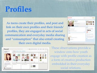Proﬁles
  As teens create their proﬁles, and post and
 link on their own proﬁles and their friends’
  proﬁles, they are engaged in acts of social
communication and everyday media sharing
 and “consumption” that also entail creating
           their own digital media.
                                   These observations provide a
                                      window onto how youth
                                  engage with proﬁle creation as
                                   a form of creative production
                                   embedded in their everyday
                                          social relations.
 