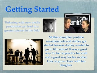 Getting Started
Tinkering with new media
 production can lead to a
greater interest in the ﬁeld.

                                    Mother-daughter youtube
                                  sensation Lola and Ashley got
                                started because Ashley wanted to
                                 go to ﬁlm school. It was a great
                                 way for her to practice her craft
                                 and a great way for her mother,
                                   Lola, to grow closer with her
                                             daughter.
 