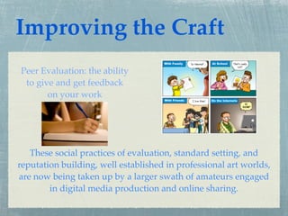 Improving the Craft
Peer Evaluation: the ability
 to give and get feedback
       on your work




   These social practices of evaluation, standard setting, and
reputation building, well established in professional art worlds,
are now being taken up by a larger swath of amateurs engaged
        in digital media production and online sharing.
 