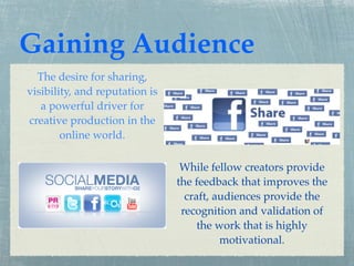 Gaining Audience
  The desire for sharing,
visibility, and reputation is
   a powerful driver for
creative production in the
        online world.

                                 While fellow creators provide
                                the feedback that improves the
                                  craft, audiences provide the
                                 recognition and validation of
                                     the work that is highly
                                          motivational.
 