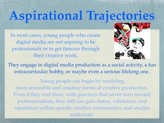 Aspirational Trajectories
 In most cases, young people who create
    digital media are not aspiring to be
  professionals or to get famous through
            their creative work.
They engage in digital media production as a social activity, a fun
  extracurricular hobby, or maybe even a serious lifelong one.
              Young people can begin by modeling
   more accessible and amateur forms of creative production.
  Even if they end there, with practices that never turn toward
   professionalism, they still can gain status, validation, and
  reputation within speciﬁc creative communities and smaller
                           audiences.
 