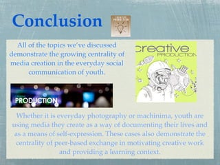 Conclusion
  All of the topics we’ve discussed
demonstrate the growing centrality of
media creation in the everyday social
      communication of youth.




  Whether it is everyday photography or machinima, youth are
using media they create as a way of documenting their lives and
 as a means of self-expression. These cases also demonstrate the
 centrality of peer-based exchange in motivating creative work
                 and providing a learning context.
 
