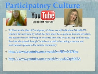 Participatory Culture

To illustrate the idea of Participatory Culture, we will talk about Nicholle337,
which is the username by which her fans know her, a popular Youtube sensation.
She became known for being an awkward teen who loved to sing, and has used
the clout she gained through Youtube as a path to becoming a mentor and
motivational speaker in the autistic community.

http://www.youtube.com/watch?v=7BVvNE78lyc

http://www.youtube.com/watch?v=uud3CtpMbEA
 