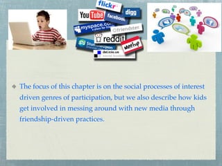 The focus of this chapter is on the social processes of interest
driven genres of participation, but we also describe how kids
get involved in messing around with new media through
friendship-driven practices.
 