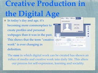 Creative Production in
the Digital Age
In today’s day and age, it’s
becoming more commonplace to
create proﬁles and personal
webpages than it was in the past.
This shows that the term “creative
work” is ever changing in
deﬁnition.
The ease in which digital work can be created has shown an
inﬂux of media and creative work into daily life. This alters
   our process for self-expression, learning and sociality.
 
