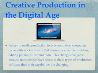 Creative Production in
the Digital Age


Access to media production tools is easy. Most computers
come with stock software that allows for creation of videos,
editing photos, music and more. This changes the game
because most people have access to these types of production
software thus their capabilities are changing.
 