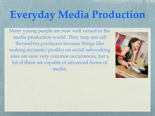Everyday Media Production
Many young people are now well versed in the
  media production world. They may not call
   themselves producers because things like
making accounts/proﬁles on social networking
sites are now very common occurrences, but a
 lot of them are capable of advanced forms of
                    media.
 