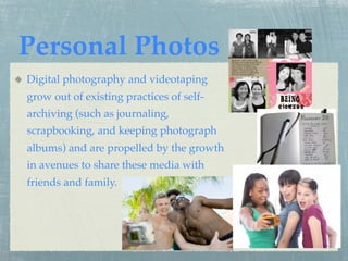 Personal Photos
Digital photography and videotaping
grow out of existing practices of self-
archiving (such as journaling,
scrapbooking, and keeping photograph
albums) and are propelled by the growth
in avenues to share these media with
friends and family.
 