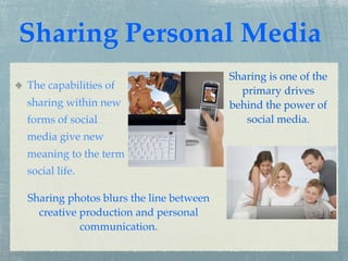 Sharing Personal Media
                                        Sharing is one of the
The capabilities of                       primary drives
sharing within new                      behind the power of
forms of social                            social media.
media give new
meaning to the term
social life.

Sharing photos blurs the line between
  creative production and personal
           communication.
 