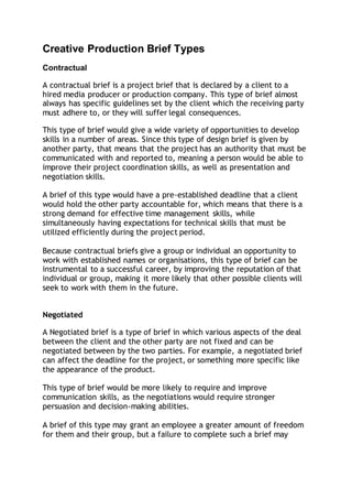 Creative Production Brief Types
Contractual
A contractual brief is a project brief that is declared by a client to a
hired media producer or production company. This type of brief almost
always has specific guidelines set by the client which the receiving party
must adhere to, or they will suffer legal consequences.
This type of brief would give a wide variety of opportunities to develop
skills in a number of areas. Since this type of design brief is given by
another party, that means that the project has an authority that must be
communicated with and reported to, meaning a person would be able to
improve their project coordination skills, as well as presentation and
negotiation skills.
A brief of this type would have a pre-established deadline that a client
would hold the other party accountable for, which means that there is a
strong demand for effective time management skills, while
simultaneously having expectations for technical skills that must be
utilized efficiently during the project period.
Because contractual briefs give a group or individual an opportunity to
work with established names or organisations, this type of brief can be
instrumental to a successful career, by improving the reputation of that
individual or group, making it more likely that other possible clients will
seek to work with them in the future.
Negotiated
A Negotiated brief is a type of brief in which various aspects of the deal
between the client and the other party are not fixed and can be
negotiated between by the two parties. For example, a negotiated brief
can affect the deadline for the project, or something more specific like
the appearance of the product.
This type of brief would be more likely to require and improve
communication skills, as the negotiations would require stronger
persuasion and decision-making abilities.
A brief of this type may grant an employee a greater amount of freedom
for them and their group, but a failure to complete such a brief may
 