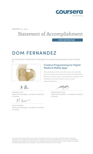 coursera.org
Statement of Accomplishment
WITH DISTINCTION
AUGUST 15, 2014
DOM FERNANDEZ
HAS SUCCESSFULLY COMPLETED THE UNIVERSITY OF LONDON ONLINE SHORT COURSE OFFERING
OF
Creative Programming for Digital
Media & Mobile Apps
This undergraduate level course will teach you how to develop
interactive audio visual programs for desktop and mobile devices.
Beyond the technical content, it places particular emphasis on the
development of the skills needed to work on creative
programming projects
DR MARCO GILLIES
COMPUTING DEPARTMENT, , GOLDSMITHS, UNIVERSITY
OF LONDON
DR MATTHEW YEE-KING
COMPUTING DEPARTMENT, , GOLDSMITHS, UNIVERSITY
OF LONDON
DR MICK GRIERSON
COMPUTING DEPARTMENT, , GOLDSMITHS, UNIVERSITY
OF LONDON
PLEASE NOTE: THE ONLINE OFFERING OF THIS SHORT COURSE DOES NOT REFLECT THE ENTIRE CURRICULUM OFFERED TO STUDENTS
ENROLLED AT THE UNIVERSITY OF LONDON OR ONE OF ITS FEDERAL COLLEGES. THIS STATEMENT DOES NOT AFFIRM THAT THIS STUDENT
WAS ENROLLED AS A STUDENT WITH THE UNIVERSITY OF LONDON OR ONE OF IT'S FEDERAL COLLEGES. IT DOES NOT CONFER A UNIVERSITY
OF LONDON AWARD, GRADE, CREDIT OR DEGREE; IT DOES NOT VERIFY THE IDENTITY OF THE STUDENT.
 