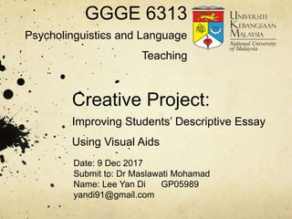 Creative Project:
Improving Students’ Descriptive Essay
Using Visual Aids
Date: 9 Dec 2017
Submit to: Dr Maslawati Mohamad
Name: Lee Yan Di GP05989
yandi91@gmail.com
GGGE 6313
Psycholinguistics and Language
Teaching
 