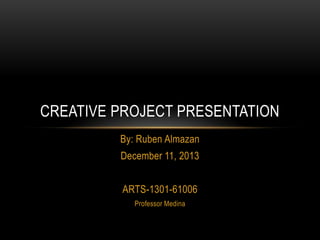 CREATIVE PROJECT PRESENTATION
By: Ruben Almazan

December 11, 2013
ARTS-1301-61006
Professor Medina

 