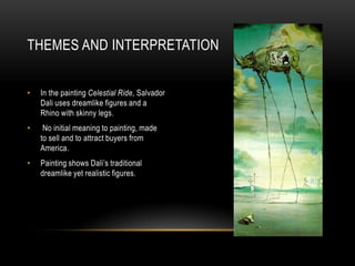 THEMES AND INTERPRETATION
?

In the painting Celestial Ride, Salvador
Dali uses dreamlike figures and a
Rhino with skinny legs.

?

No initial meaning to painting, made
to sell and to attract buyers from
America.

?

Painting shows Dalis traditional
dreamlike yet realistic figures.

 