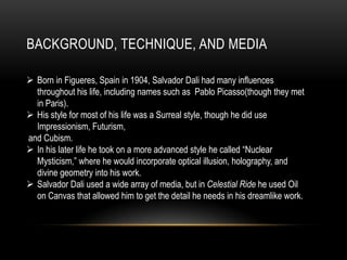 BACKGROUND, TECHNIQUE, AND MEDIA
? Born in Figueres, Spain in 1904, Salvador Dali had many influences
throughout his life, including names such as Pablo Picasso(though they met
in Paris).
? His style for most of his life was a Surreal style, though he did use
Impressionism, Futurism,
and Cubism.
? In his later life he took on a more advanced style he called Nuclear
Mysticism, where he would incorporate optical illusion, holography, and
divine geometry into his work.
? Salvador Dali used a wide array of media, but in Celestial Ride he used Oil
on Canvas that allowed him to get the detail he needs in his dreamlike work.

 