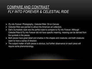 COMPARE AND CONTRAST
FLY INTO FOREVER & CELESTIAL RIDE
? Fly into Forever: Photography; Celestial Ride: Oil on Canvas
? Celestial Ride was painted to attract the American art collectors.
? Dalis Surrealistic style was the perfect style to compare to Fly into Forever. Although
Celestial Ride & Fly into Forever did not have specific meaning, meaning can be derived from
the symbols in the pieces.
? Both pieces have great detail and shadow in the shapes and creatures, and both creatures
seem to have a sense of direction.
? The subject matter of both pieces is obvious, but further observance on each piece will
require some phenomenology.

 