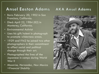 • Born: February 20, 1902 in San
Francisco, California.
• Died: April 22, 1984 (82) in
Monterey, California.
• Environmental Activist
• Uses his gift/talent in photograph
to promote wilderness areas.
• 1929 and1942 he joined two other
photographers in their commitment
to affect social and political
change through their art.
• Photographed the lives of the
Japanese in camps during World
War II
• Moonrise, Hernandez, New Mexico
=Financial Stability
 