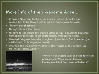 • Crooked Nose due to the after shock of an earthquake that
caused him to be thrown into a garden wall, broke his nose.
• Thrown out of schools
• Thought himself the piano
• His love for photography started after a trip to Yosemite National
Park (darkroom tech, read photography magazines, clubs)
• Married (Virginia Best) the daughter of the Best’s Studio owner. (he
sold his early photographs there)
• Inherited the shop after Virginias father passed, now remains as
the Ansel Adams Gallery.
“When words become unclear, I shall focus with
photographs. When images become
inadequate, I shall be content with silence”
 